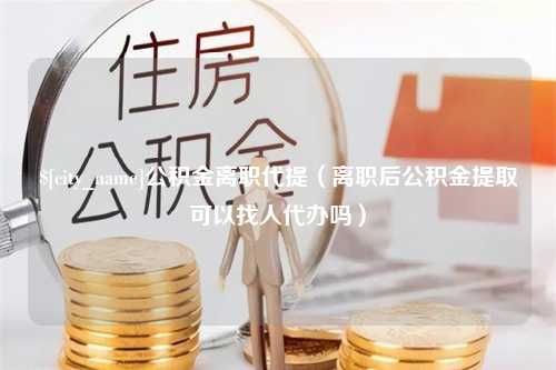 菏泽公积金离职代提（离职后公积金提取可以找人代办吗）