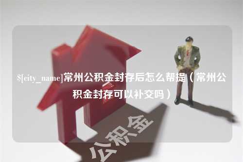 菏泽常州公积金封存后怎么帮提（常州公积金封存可以补交吗）